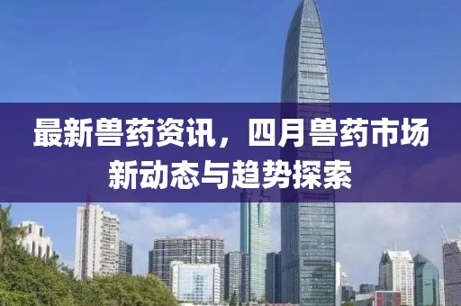 最新兽药资讯，四月兽药市场新动态与趋势探索
