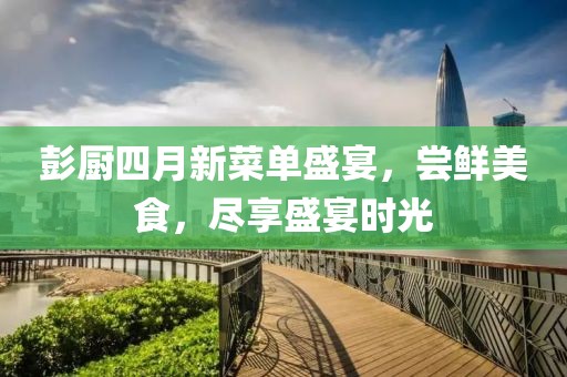 彭厨四月新菜单盛宴，尝鲜美食，尽享盛宴时光