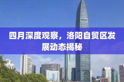 四月深度观察，洛阳自贸区发展动态揭秘