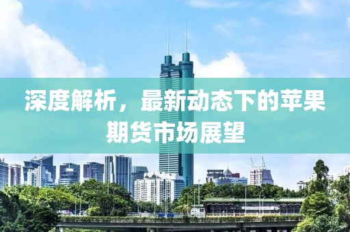 深度解析，最新动态下的苹果期货市场展望