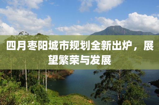 四月枣阳城市规划全新出炉，展望繁荣与发展