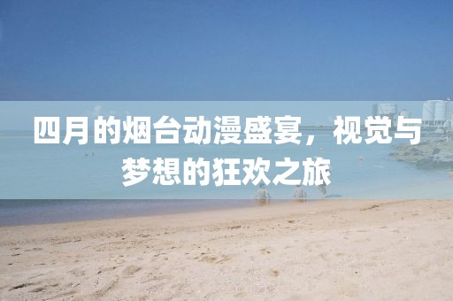 四月的烟台动漫盛宴，视觉与梦想的狂欢之旅