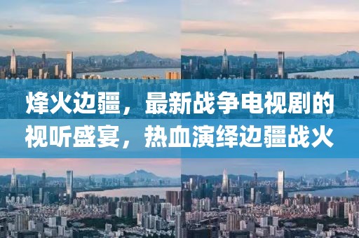 烽火边疆，最新战争电视剧的视听盛宴，热血演绎边疆战火