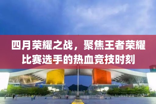 四月荣耀之战，聚焦王者荣耀比赛选手的热血竞技时刻