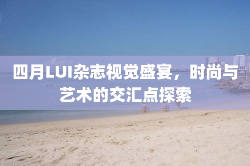 四月LUI杂志视觉盛宴，时尚与艺术的交汇点探索