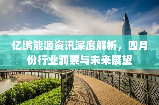 亿鹏能源资讯深度解析，四月份行业洞察与未来展望