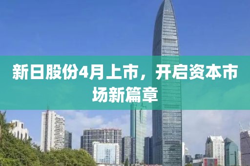 新日股份4月上市，开启资本市场新篇章