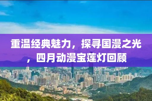 重温经典魅力，探寻国漫之光，四月动漫宝莲灯回顾