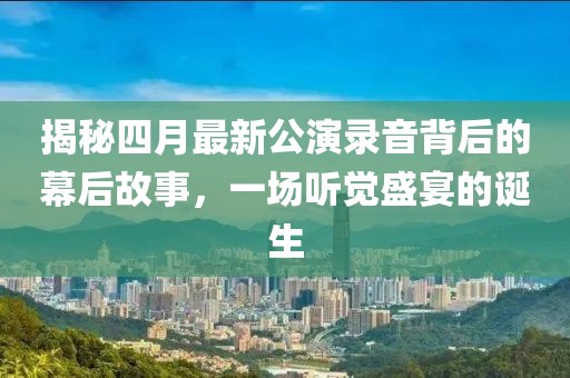 揭秘四月最新公演录音背后的幕后故事，一场听觉盛宴的诞生