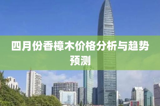 四月份香樟木价格分析与趋势预测