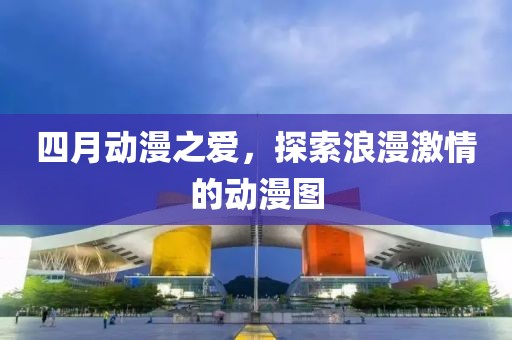 四月动漫之爱，探索浪漫激情的动漫图
