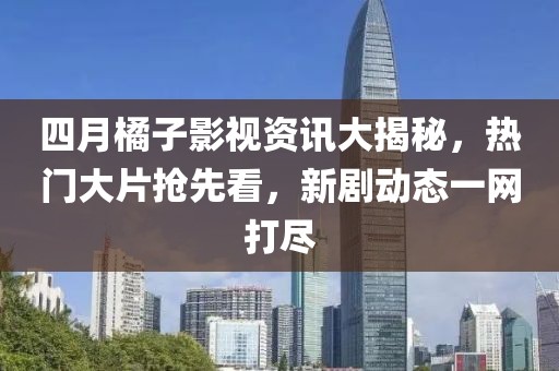 四月橘子影视资讯大揭秘，热门大片抢先看，新剧动态一网打尽