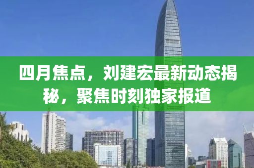 四月焦点，刘建宏最新动态揭秘，聚焦时刻独家报道