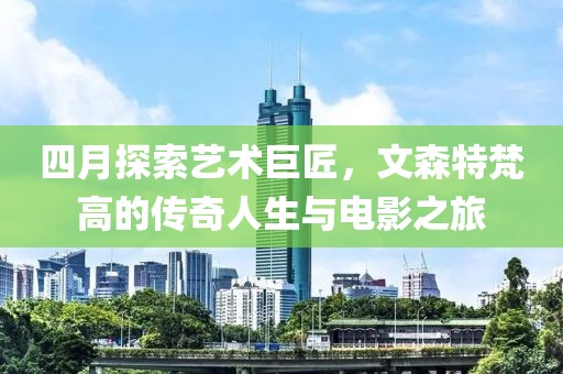 四月探索艺术巨匠，文森特梵高的传奇人生与电影之旅