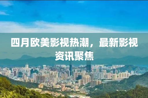 四月欧美影视热潮，最新影视资讯聚焦