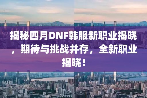 揭秘四月DNF韩服新职业揭晓，期待与挑战并存，全新职业揭晓！