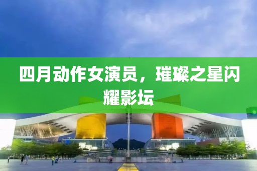 四月动作女演员，璀璨之星闪耀影坛