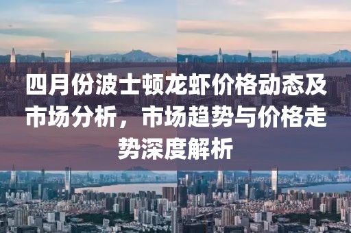 四月份波士顿龙虾价格动态及市场分析，市场趋势与价格走势深度解析