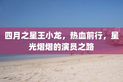 四月之星王小龙，热血前行，星光熠熠的演员之路