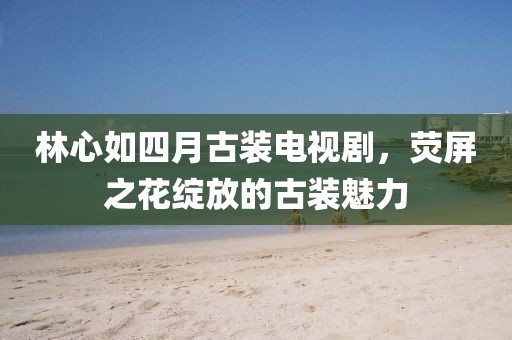 林心如四月古装电视剧，荧屏之花绽放的古装魅力