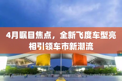 4月瞩目焦点，全新飞度车型亮相引领车市新潮流