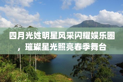 四月光姓明星风采闪耀娱乐圈，璀璨星光照亮春季舞台