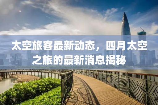 太空旅客最新动态，四月太空之旅的最新消息揭秘