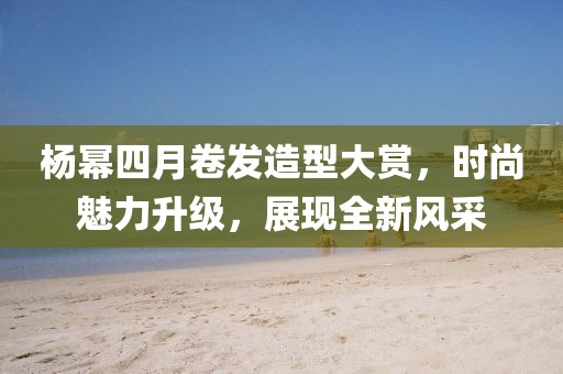 杨幂四月卷发造型大赏，时尚魅力升级，展现全新风采