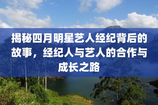 揭秘四月明星艺人经纪背后的故事，经纪人与艺人的合作与成长之路
