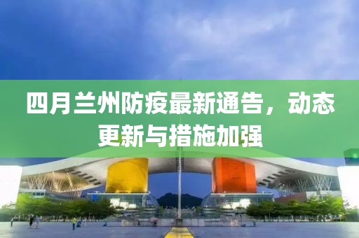 四月兰州防疫最新通告，动态更新与措施加强