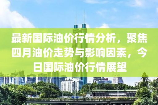最新国际油价行情分析，聚焦四月油价走势与影响因素，今日国际油价行情展望