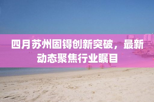 四月苏州固锝创新突破，最新动态聚焦行业瞩目