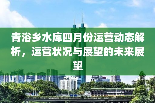 青浴乡水库四月份运营动态解析，运营状况与展望的未来展望