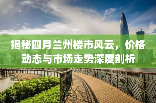 揭秘四月兰州楼市风云，价格动态与市场走势深度剖析