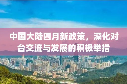 中国大陆四月新政策，深化对台交流与发展的积极举措