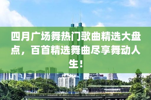 四月广场舞热门歌曲精选大盘点，百首精选舞曲尽享舞动人生！