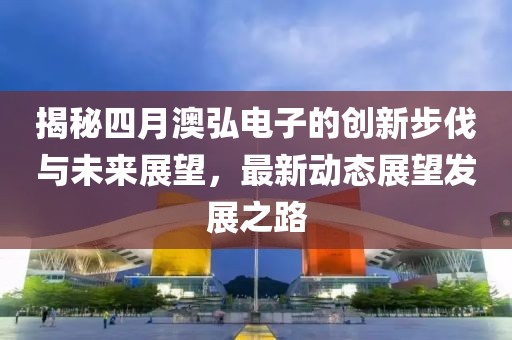 揭秘四月澳弘电子的创新步伐与未来展望，最新动态展望发展之路