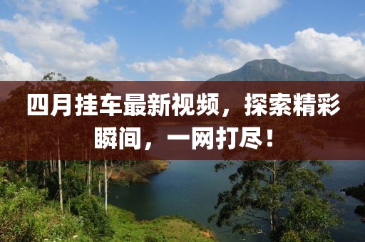 四月挂车最新视频，探索精彩瞬间，一网打尽！