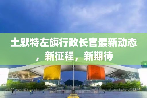 土默特左旗行政长官最新动态，新征程，新期待