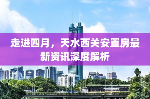 走进四月，天水西关安置房最新资讯深度解析