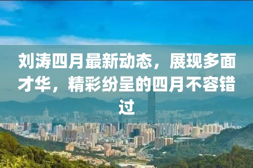 刘涛四月最新动态，展现多面才华，精彩纷呈的四月不容错过