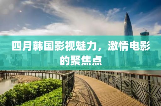 四月韩国影视魅力，激情电影的聚焦点