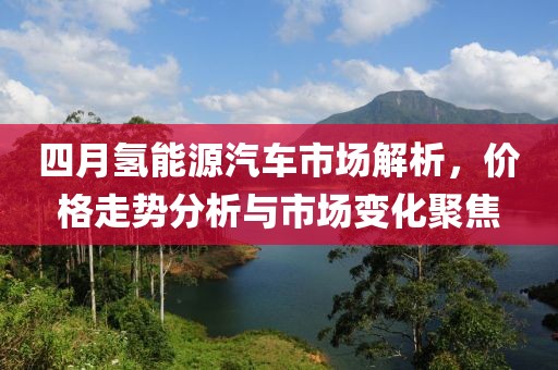 四月氢能源汽车市场解析，价格走势分析与市场变化聚焦