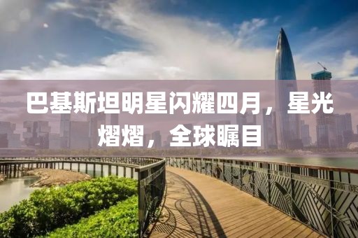 巴基斯坦明星闪耀四月，星光熠熠，全球瞩目