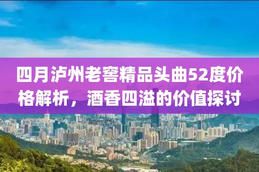 四月泸州老窖精品头曲52度价格解析，酒香四溢的价值探讨