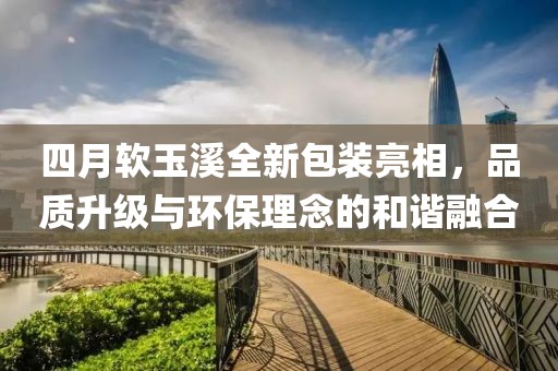 四月软玉溪全新包装亮相，品质升级与环保理念的和谐融合