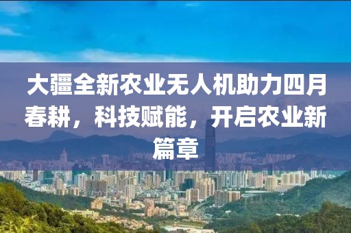 大疆全新农业无人机助力四月春耕，科技赋能，开启农业新篇章