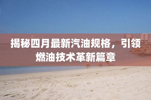 揭秘四月最新汽油规格，引领燃油技术革新篇章