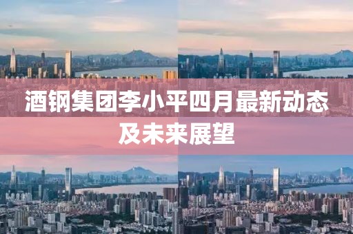 酒钢集团李小平四月最新动态及未来展望