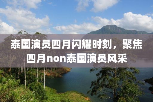 泰国演员四月闪耀时刻，聚焦四月non泰国演员风采